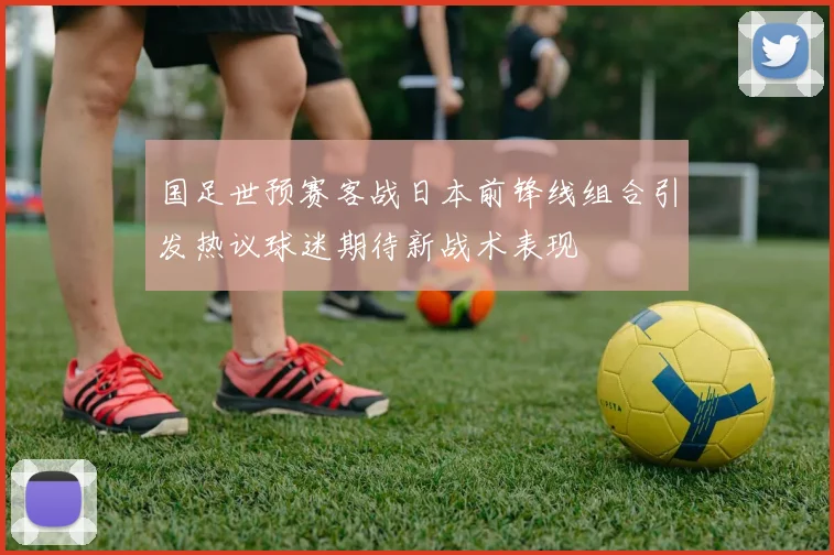 国足世预赛客战日本前锋线组合引发热议球迷期待新战术表现
