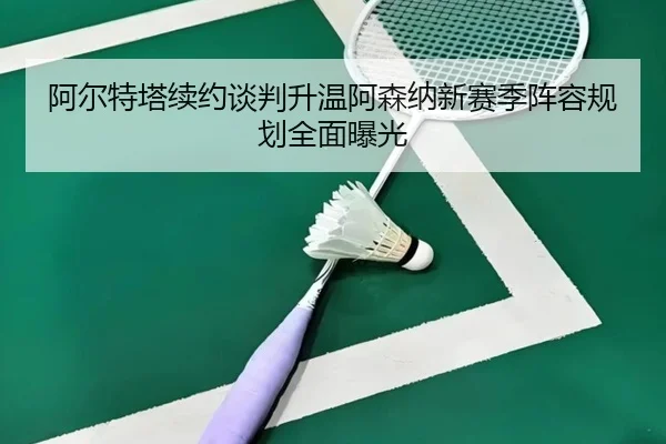 阿尔特塔续约谈判升温阿森纳新赛季阵容规划全面曝光